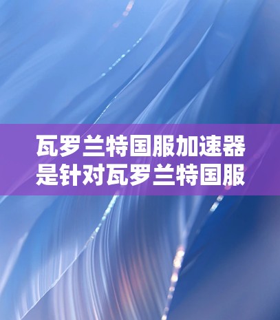 瓦罗兰特国服加速器是针对瓦罗兰特国服平台进行加速的工具,通常用于提升下载速度。以下是关于该加速器的详细信息