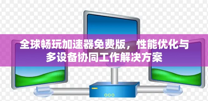 全球畅玩加速器免费版,性能优化与多设备协同工作解决方案