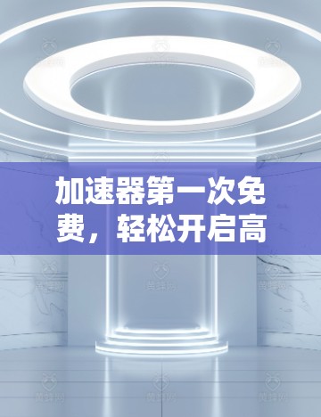 加速器第一次免费,轻松开启高效文件处理之旅