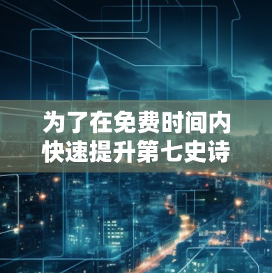 为了在免费时间内快速提升第七史诗等级,可以按照以下步骤进行