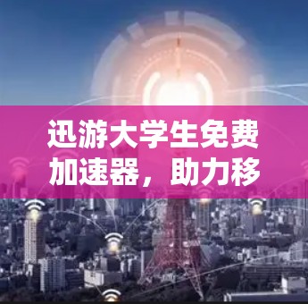 迅游大学生免费加速器,助力移动学习的高效学习体验