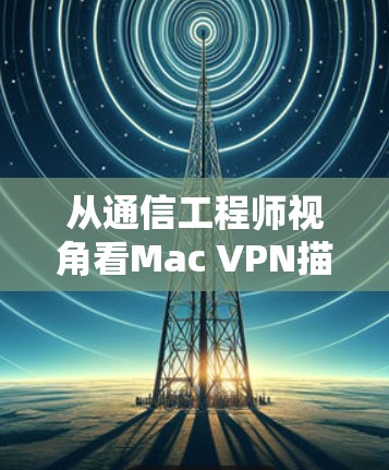 从通信工程师视角看Mac VPN描述文件，原理、下载与安全配置指南