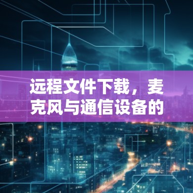 远程文件下载，麦克风与通信设备的完美组合