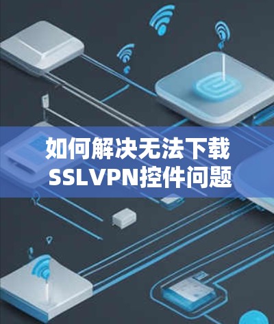 如何解决无法下载 SSLVPN控件问题 如何解决无法下载 SSLVPN控件问题