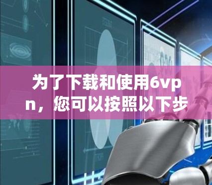 为了下载和使用6vpn，您可以按照以下步骤进行操作