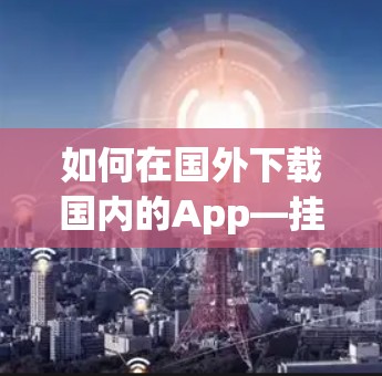 如何在国外下载国内的App—挂VPN后的高效下载之路