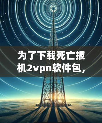 为了下载死亡扳机2vpn软件包,建议按照以下步骤进行