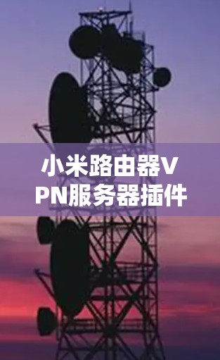 小米路由器VPN服务器插件,全面优化无线网络的解决方案
