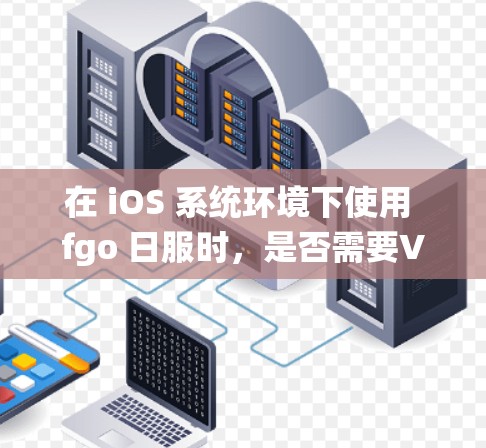 在 iOS 系统环境下使用 fgo 日服时,是否需要VPN取决于具体的使用场景和需求。以下是一些考虑因素和建议