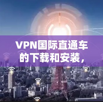 VPN国际直通车的下载和安装，请按照以下步骤操作