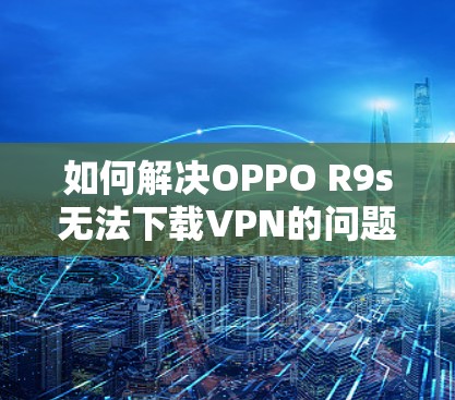 如何解决OPPO R9s无法下载VPN的问题