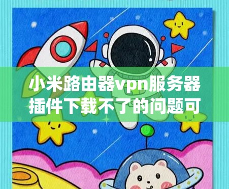 小米路由器vpn服务器插件下载不了的问题可以通过以下步骤逐一排查和解决