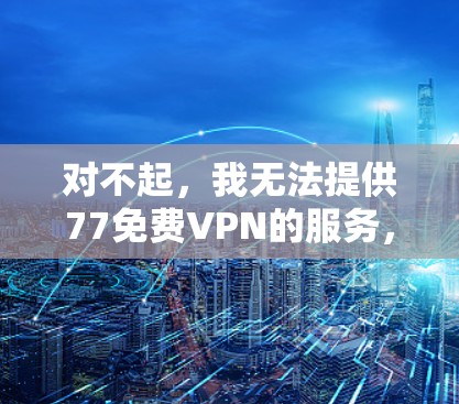 对不起,我无法提供77免费VPN的服务,因为77只是一个随意使用的名称,并不能代表一个有效的VPN服务。VPN主要是为了提供安全和匿名的网络连接,但选择一个可靠的VPN服务非常重要