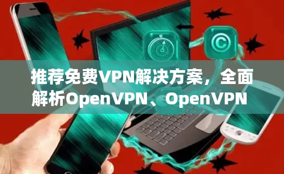 推荐免费VPN解决方案,全面解析OpenVPN、OpenVPN China、OpenVPN China Global和OpenVPN China 82.11i的区别与选择