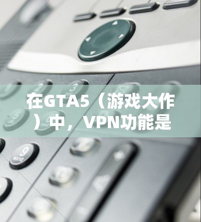 在GTA5(游戏大作)中,VPN功能是免费的,但其使用需要满足特定条件。以下是关于VPN在GTA5中的详细信息