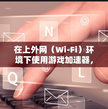 在上外网(Wi-Fi)环境下使用游戏加速器,取决于游戏加速器的兼容性和网络环境。以下是使用上外网进行游戏加速器的建议