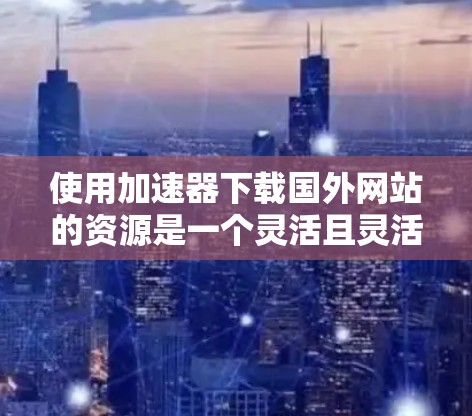 使用加速器下载国外网站的资源是一个灵活且灵活的选择,根据用户的具体需求和情况,可以选择合适的工具。以下是一些步骤性的建议