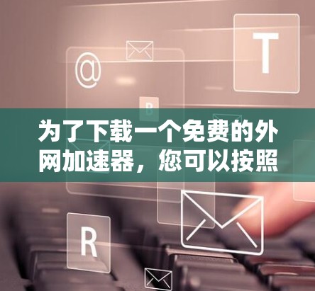 为了下载一个免费的外网加速器,您可以按照以下步骤进行选择和操作