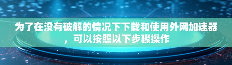 为了在没有破解的情况下下载和使用外网加速器,可以按照以下步骤操作