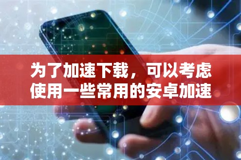 为了加速下载，可以考虑使用一些常用的安卓加速器。以下是一些推荐的加速器和它们的特点