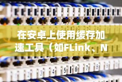 在安卓上使用缓存加速工具（如FLink、Nimble和OpenStack History）可以显著提高应用性能。以下是详细的步骤和建议，帮助您有效地使用这些工具