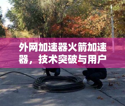 外网加速器火箭加速器,技术突破与用户体验提升 外网加速器火箭加速器,技术突破与用户体验提升