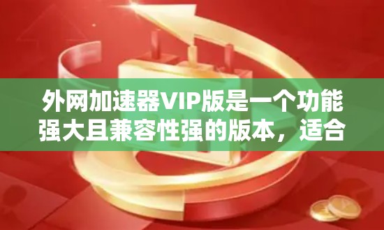 外网加速器VIP版是一个功能强大且兼容性强的版本,适合经常使用网络加速器的用户。以下是一些性价比高的VIP版推荐,帮助您找到最适合的加速器 外网加速器VIP版是一个功能强大且兼容性强的版本,适合经常使用网络加速器的用户。以下是一些性价比高的VIP版推荐,帮助您找到最适合的加速器