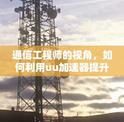 通信工程师的视角,如何利用uu加速器提升用户体验 通信工程师的视角,如何利用uu加速器提升用户体验