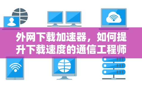 外网下载加速器,如何提升下载速度的通信工程师指南 外网下载加速器,如何提升下载速度的通信工程师指南