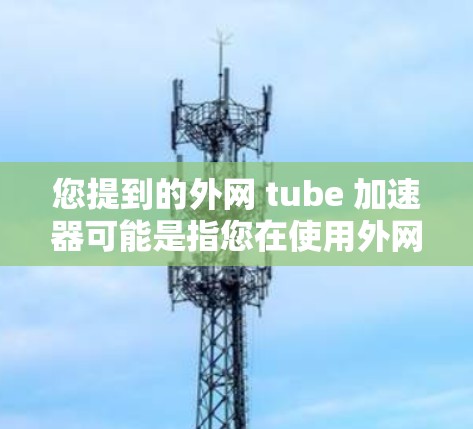 您提到的外网 tube 加速器可能是指您在使用外网视频时需要加速的工具。以下是一些建议，帮助您找到合适的加速器