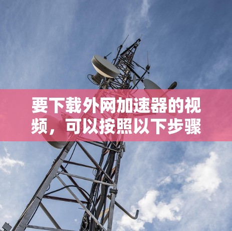 要下载外网加速器的视频,可以按照以下步骤操作 要下载外网加速器的视频,可以按照以下步骤操作