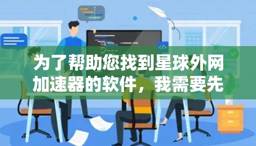 为了帮助您找到星球外网加速器的软件,我需要先确认您在寻找的是不是某个特定的加速工具,还是有其他含义的软件。如果星球外网加速器确实是一个特定的软件,我将提供详细的步骤和下载链接,以帮助您解决问题 为了帮助您找到星球外网加速器的软件,我需要先确认您在寻找的是不是某个特定的加速工具,还是有其他含义的软件。如果星球外网加速器确实是一个特定的软件,我将提供详细的步骤和下载链接,以帮助您解决问题