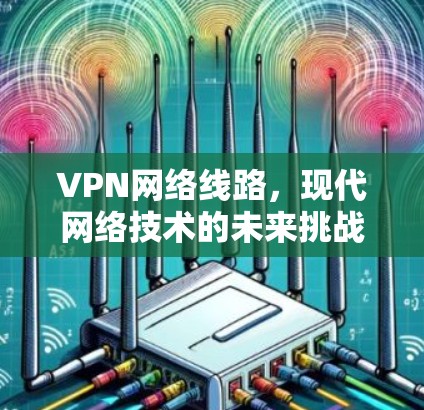 VPN网络线路,现代网络技术的未来挑战与突破 VPN网络线路,现代网络技术的未来挑战与突破