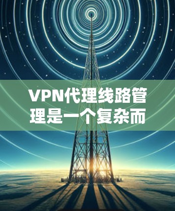 VPN代理线路管理是一个复杂而重要的过程，涉及多个方面的技能和知识。以下是对VPN代理线路管理的详细总结