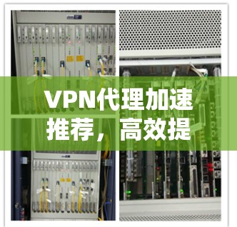 VPN代理加速推荐，高效提升网络体验的指南