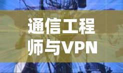 通信工程师与VPN代理服务器管理,技术挑战与解决方案 通信工程师与VPN代理服务器管理,技术挑战与解决方案