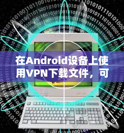 在Android设备上使用VPN下载文件,可以通过以下步骤实现 在Android设备上使用VPN下载文件,可以通过以下步骤实现