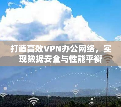 打造高效VPN办公网络,实现数据安全与性能平衡 打造高效VPN办公网络,实现数据安全与性能平衡