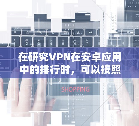 在研究VPN在安卓应用中的排行时,可以按照以下步骤进行分析和整理 在研究VPN在安卓应用中的排行时,可以按照以下步骤进行分析和整理