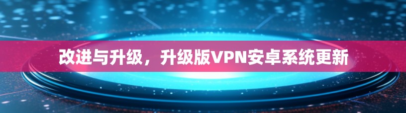 改进与升级,升级版VPN安卓系统更新 改进与升级,升级版VPN安卓系统更新