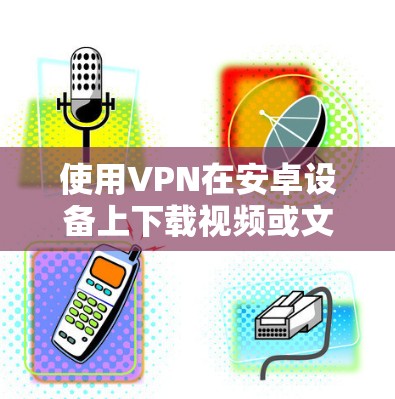使用VPN在安卓设备上下载视频或文件的步骤如下