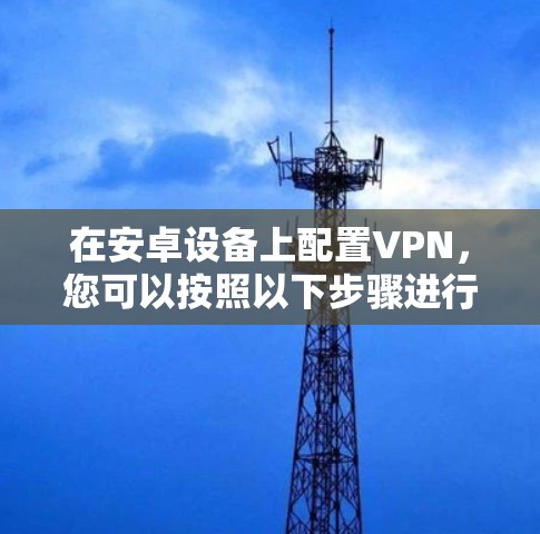 在安卓设备上配置VPN,您可以按照以下步骤进行 在安卓设备上配置VPN,您可以按照以下步骤进行