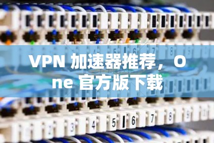 VPN 加速器推荐，One 官方版下载