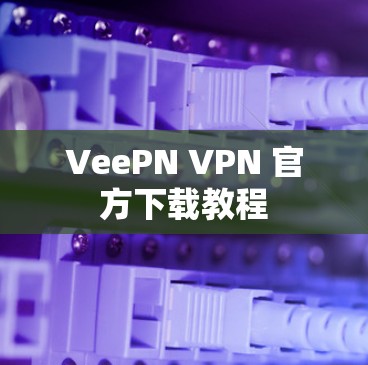 VeePN VPN 官方下载教程 VeePN VPN 官方下载教程
