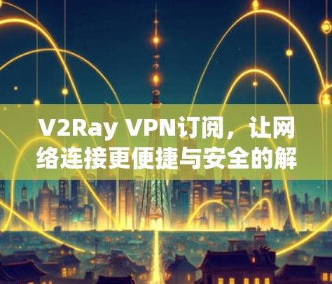 V2Ray VPN订阅,让网络连接更便捷与安全的解决方案 V2Ray VPN订阅,让网络连接更便捷与安全的解决方案