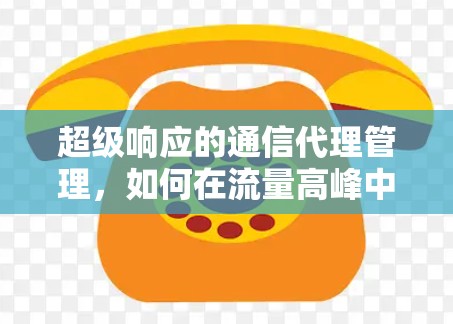 超级响应的通信代理管理,如何在流量高峰中保障网络性能 超级响应的通信代理管理,如何在流量高峰中保障网络性能