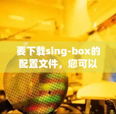 要下载sing-box的配置文件,您可以按照以下步骤进行 要下载sing-box的配置文件,您可以按照以下步骤进行