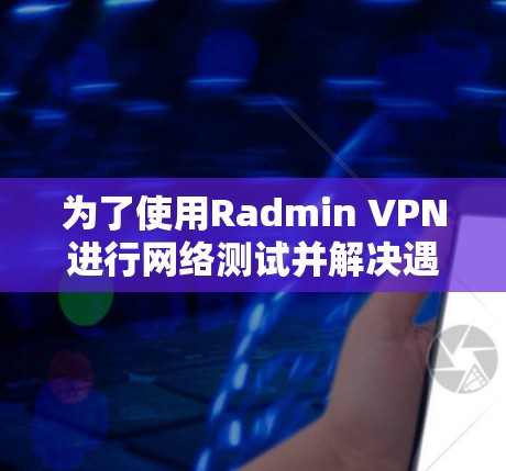 为了使用Radmin VPN进行网络测试并解决遇到的问题，以下是详细的步骤和解决方案