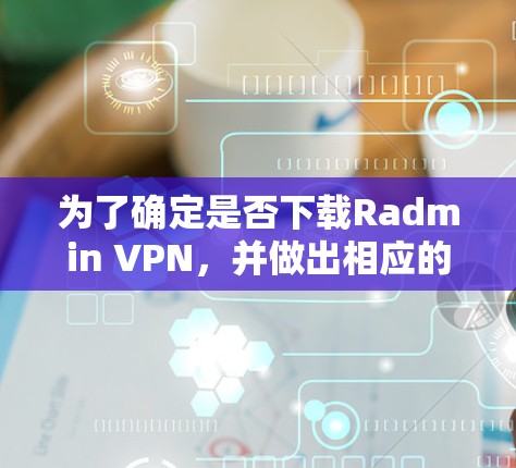 为了确定是否下载Radmin VPN，并做出相应的决定和使用，可以按照以下步骤进行评估