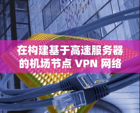 在构建基于高速服务器的机场节点 VPN 网络时,可以按照以下步骤进行 在构建基于高速服务器的机场节点 VPN 网络时,可以按照以下步骤进行